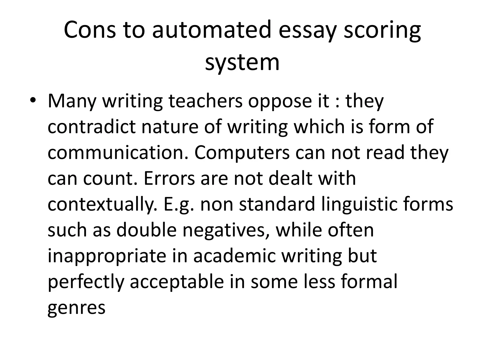 Cons to automated essay scoring 
system 
• Many writing teachers oppose it : they 
contradict nature of writing which is form of 
communication. Computers can not read they 
can count. Errors are not dealt with 
contextually. E.g. non standard linguistic forms 
such as double negatives, while often 
inappropriate in academic writing but 
perfectly acceptable in some less formal 
genres 
 