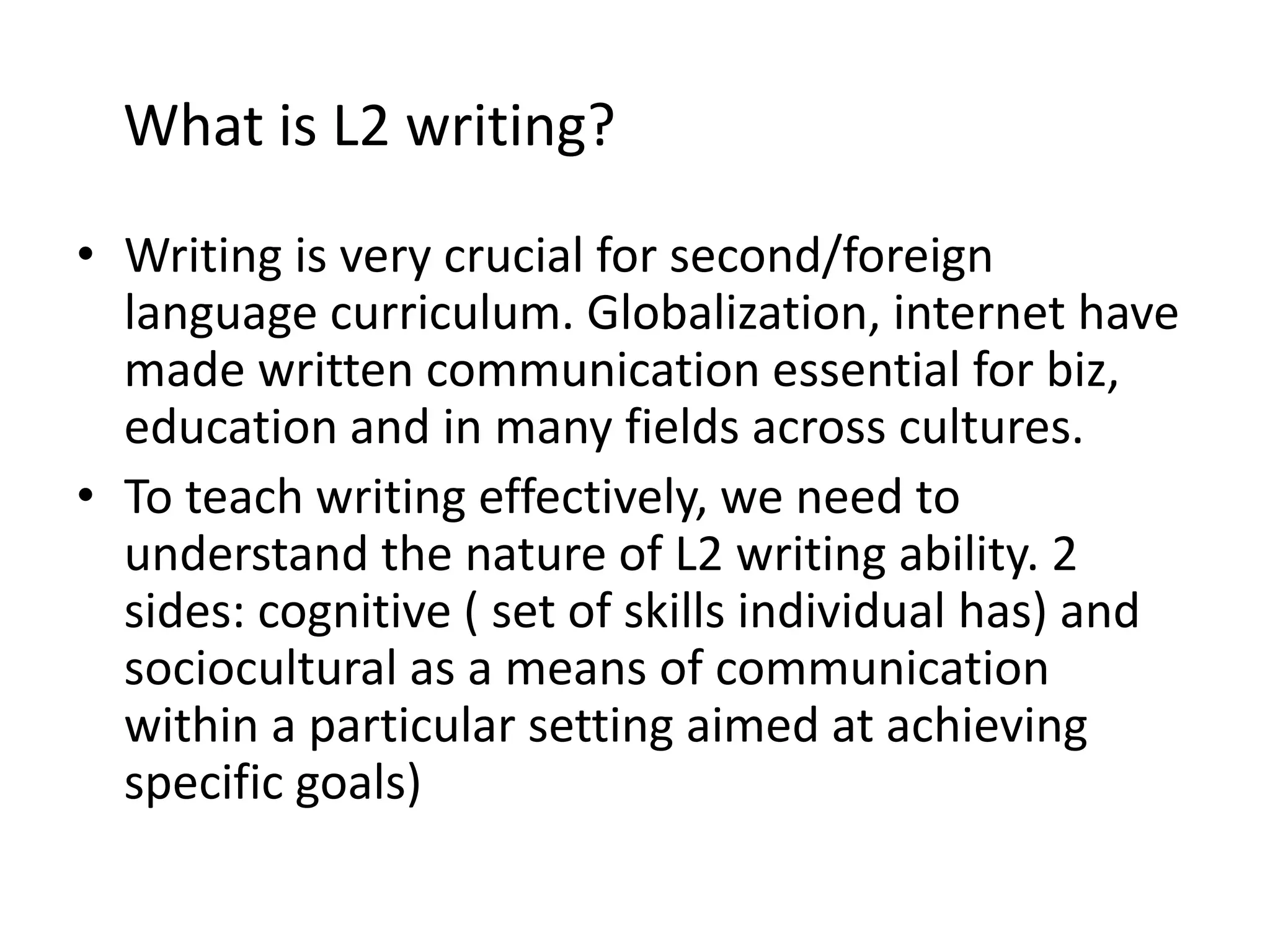 What is L2 writing? 
• Writing is very crucial for second/foreign 
language curriculum. Globalization, internet have 
made written communication essential for biz, 
education and in many fields across cultures. 
• To teach writing effectively, we need to 
understand the nature of L2 writing ability. 2 
sides: cognitive ( set of skills individual has) and 
sociocultural as a means of communication 
within a particular setting aimed at achieving 
specific goals) 
 