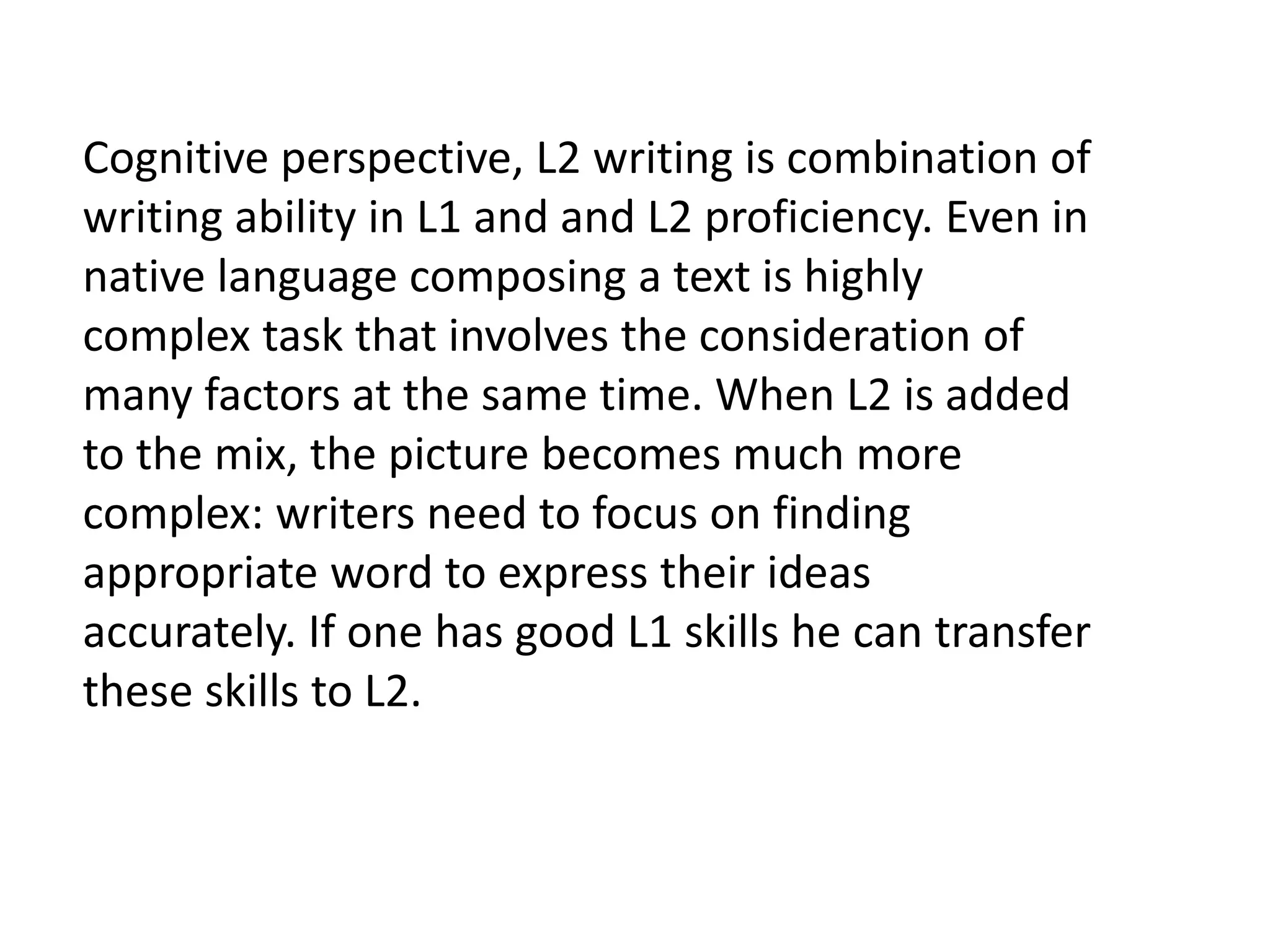 Cognitive perspective, L2 writing is combination of 
writing ability in L1 and and L2 proficiency. Even in 
native language composing a text is highly 
complex task that involves the consideration of 
many factors at the same time. When L2 is added 
to the mix, the picture becomes much more 
complex: writers need to focus on finding 
appropriate word to express their ideas 
accurately. If one has good L1 skills he can transfer 
these skills to L2. 
 