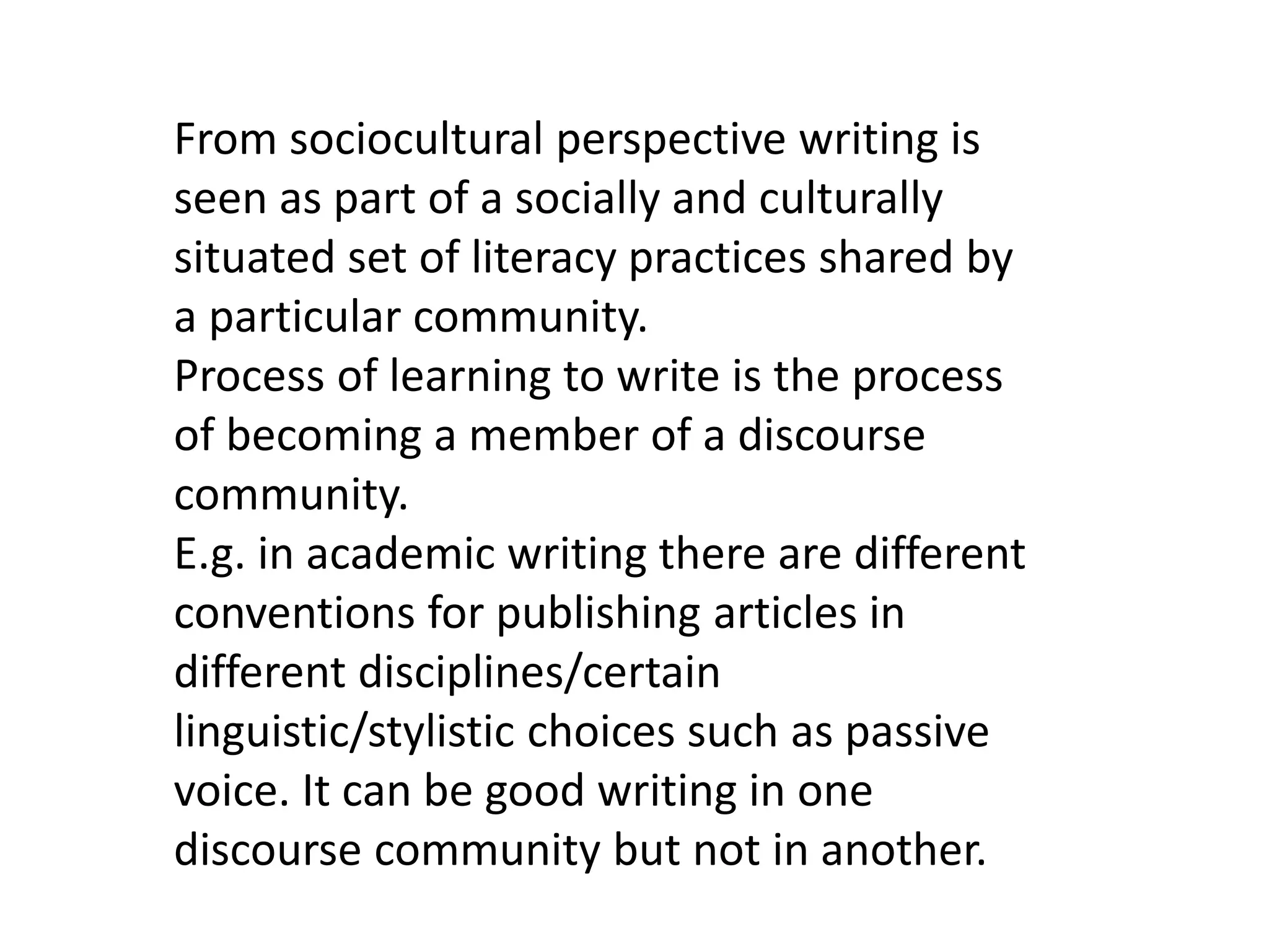 From sociocultural perspective writing is 
seen as part of a socially and culturally 
situated set of literacy practices shared by 
a particular community. 
Process of learning to write is the process 
of becoming a member of a discourse 
community. 
E.g. in academic writing there are different 
conventions for publishing articles in 
different disciplines/certain 
linguistic/stylistic choices such as passive 
voice. It can be good writing in one 
discourse community but not in another. 
 