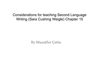 Considerations for teaching Second Language 
Writing (Sara Cushing Weigle) Chapter 15 
By Muzaffer Çetin 
 