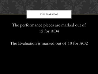 The performance pieces are marked out of
15 for AO4
The Evaluation is marked out of 10 for AO2
THE MARKING
 