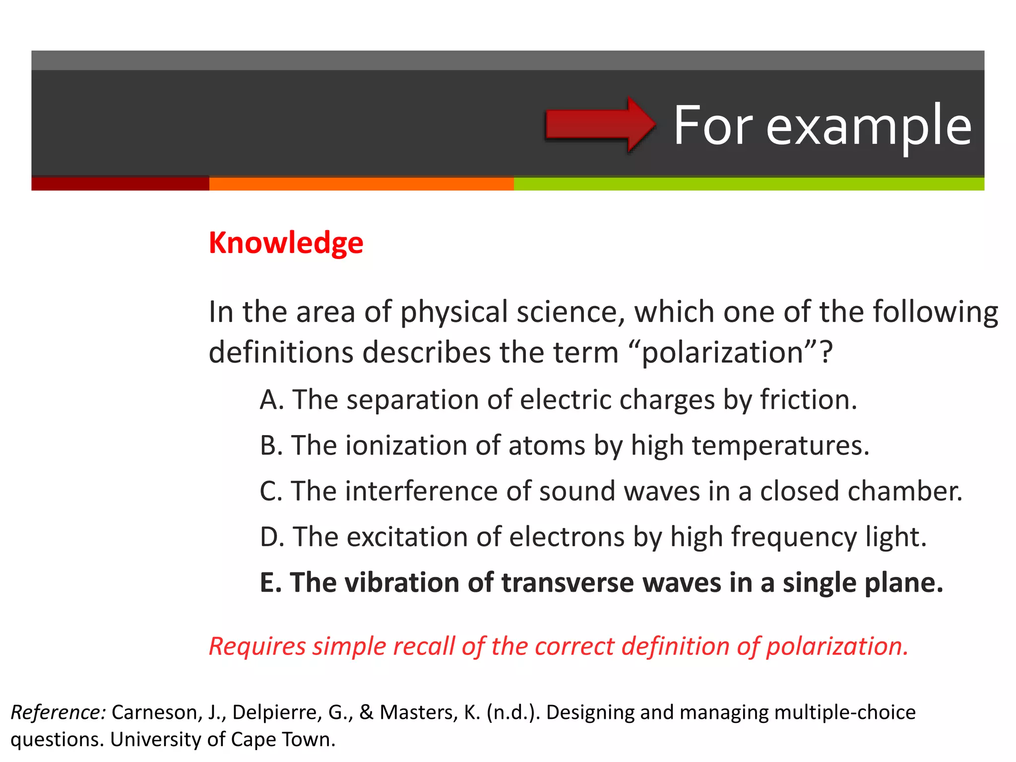 For example 
Knowledge 
In the area of physical science, which one of the following 
definitions describes the term “polarization”? 
A. The separation of electric charges by friction. 
B. The ionization of atoms by high temperatures. 
C. The interference of sound waves in a closed chamber. 
D. The excitation of electrons by high frequency light. 
E. The vibration of transverse waves in a single plane. 
Requires simple recall of the correct definition of polarization. 
Reference: Carneson, J., Delpierre, G., & Masters, K. (n.d.). Designing and managing multiple-choice 
questions. University of Cape Town. 
 