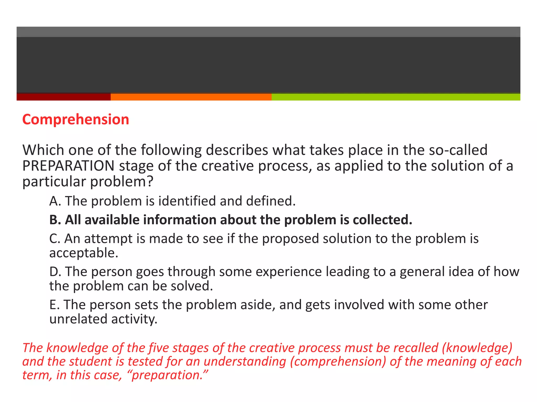 Comprehension 
Which one of the following describes what takes place in the so-called 
PREPARATION stage of the creative process, as applied to the solution of a 
particular problem? 
A. The problem is identified and defined. 
B. All available information about the problem is collected. 
C. An attempt is made to see if the proposed solution to the problem is 
acceptable. 
D. The person goes through some experience leading to a general idea of how 
the problem can be solved. 
E. The person sets the problem aside, and gets involved with some other 
unrelated activity. 
The knowledge of the five stages of the creative process must be recalled (knowledge) 
and the student is tested for an understanding (comprehension) of the meaning of each 
term, in this case, “preparation.” 
 