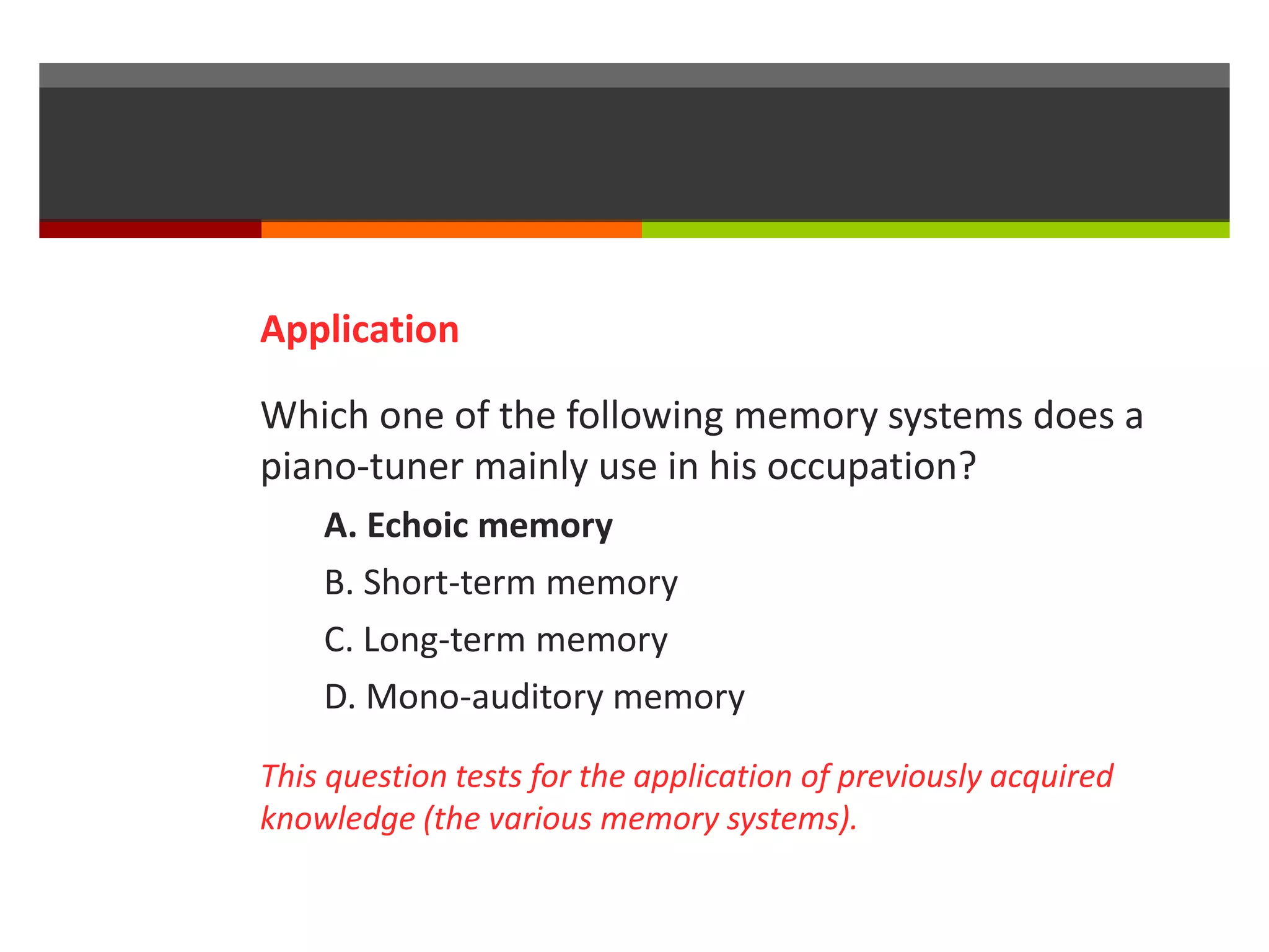 Application 
Which one of the following memory systems does a 
piano-tuner mainly use in his occupation? 
A. Echoic memory 
B. Short-term memory 
C. Long-term memory 
D. Mono-auditory memory 
This question tests for the application of previously acquired 
knowledge (the various memory systems). 
 
