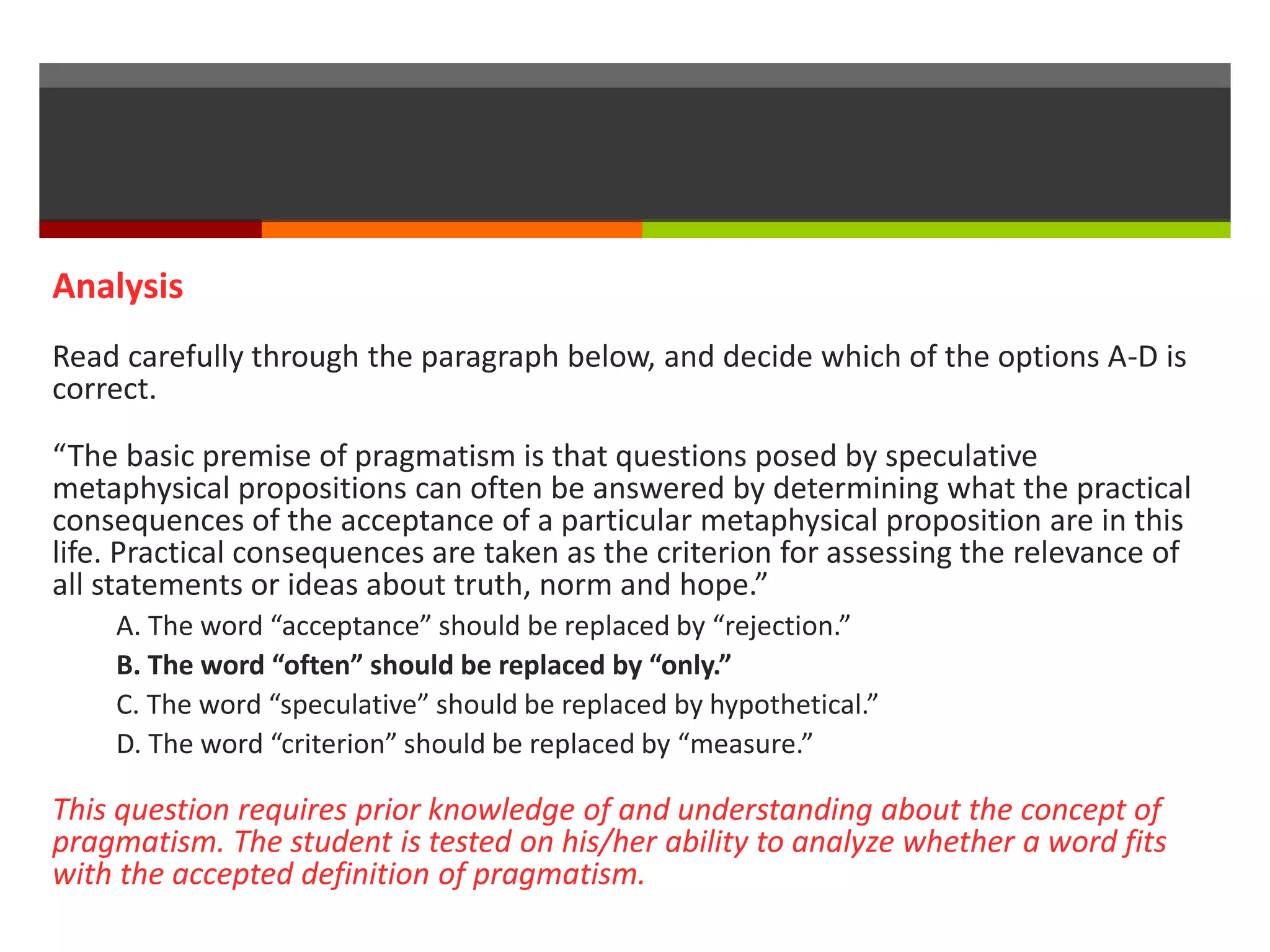 Analysis 
Read carefully through the paragraph below, and decide which of the options A-D is 
correct. 
“The basic premise of pragmatism is that questions posed by speculative 
metaphysical propositions can often be answered by determining what the practical 
consequences of the acceptance of a particular metaphysical proposition are in this 
life. Practical consequences are taken as the criterion for assessing the relevance of 
all statements or ideas about truth, norm and hope.” 
A. The word “acceptance” should be replaced by “rejection.” 
B. The word “often” should be replaced by “only.” 
C. The word “speculative” should be replaced by hypothetical.” 
D. The word “criterion” should be replaced by “measure.” 
This question requires prior knowledge of and understanding about the concept of 
pragmatism. The student is tested on his/her ability to analyze whether a word fits 
with the accepted definition of pragmatism. 
 