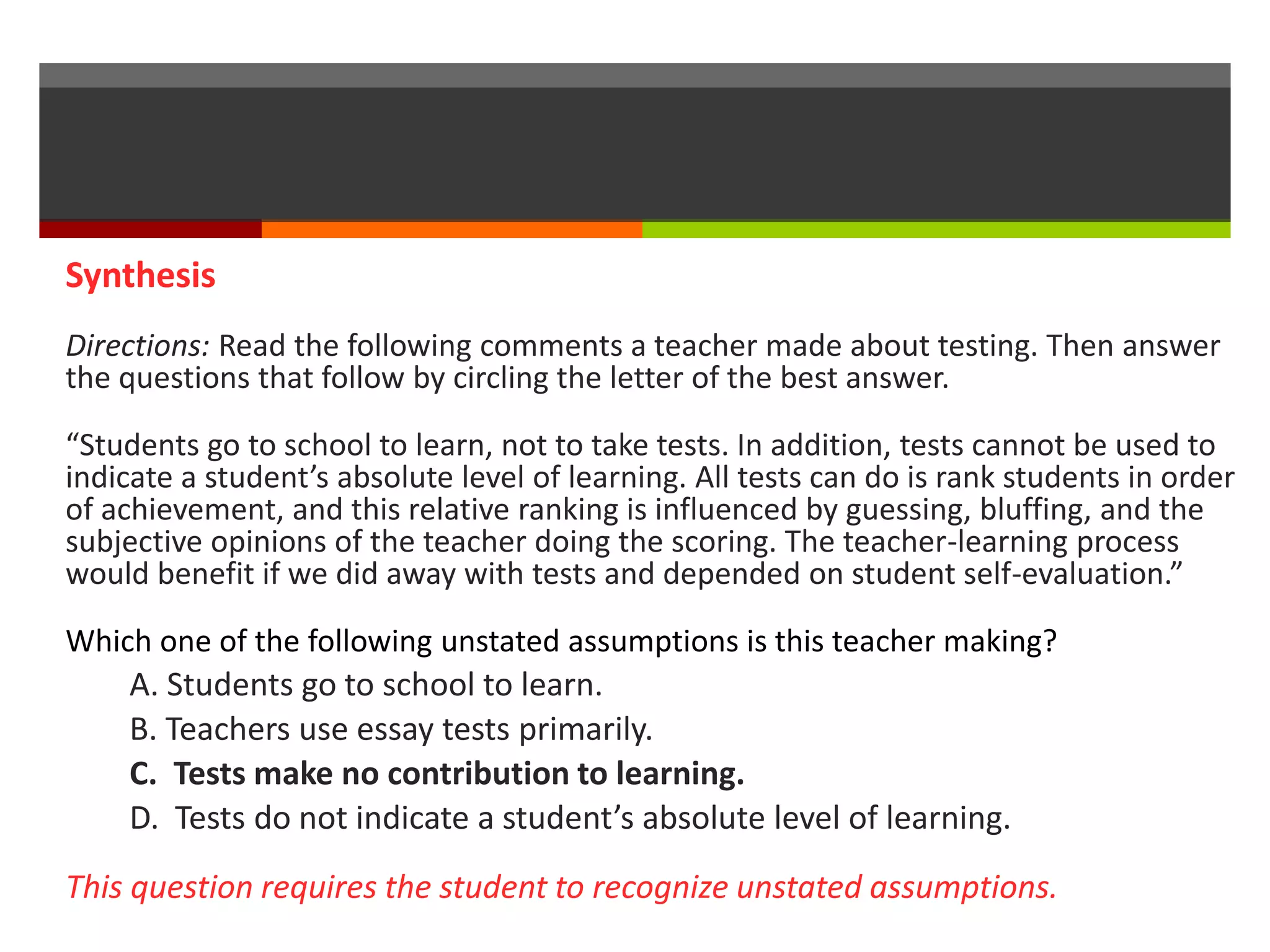 Synthesis 
Directions: Read the following comments a teacher made about testing. Then answer 
the questions that follow by circling the letter of the best answer. 
“Students go to school to learn, not to take tests. In addition, tests cannot be used to 
indicate a student’s absolute level of learning. All tests can do is rank students in order 
of achievement, and this relative ranking is influenced by guessing, bluffing, and the 
subjective opinions of the teacher doing the scoring. The teacher-learning process 
would benefit if we did away with tests and depended on student self-evaluation.” 
Which one of the following unstated assumptions is this teacher making? 
A. Students go to school to learn. 
B. Teachers use essay tests primarily. 
C. Tests make no contribution to learning. 
D. Tests do not indicate a student’s absolute level of learning. 
This question requires the student to recognize unstated assumptions. 
 