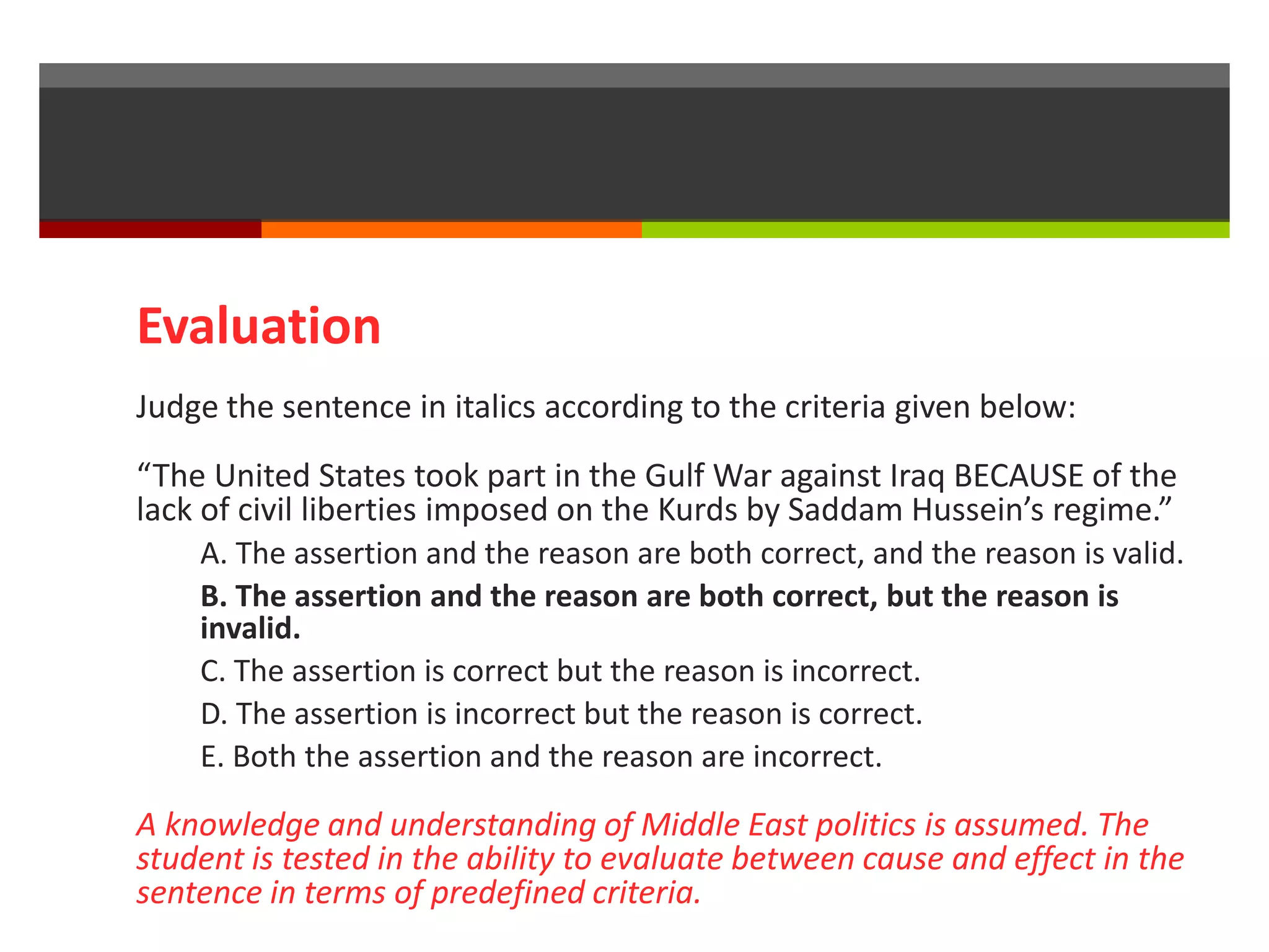 Evaluation 
Judge the sentence in italics according to the criteria given below: 
“The United States took part in the Gulf War against Iraq BECAUSE of the 
lack of civil liberties imposed on the Kurds by Saddam Hussein’s regime.” 
A. The assertion and the reason are both correct, and the reason is valid. 
B. The assertion and the reason are both correct, but the reason is 
invalid. 
C. The assertion is correct but the reason is incorrect. 
D. The assertion is incorrect but the reason is correct. 
E. Both the assertion and the reason are incorrect. 
A knowledge and understanding of Middle East politics is assumed. The 
student is tested in the ability to evaluate between cause and effect in the 
sentence in terms of predefined criteria. 
 