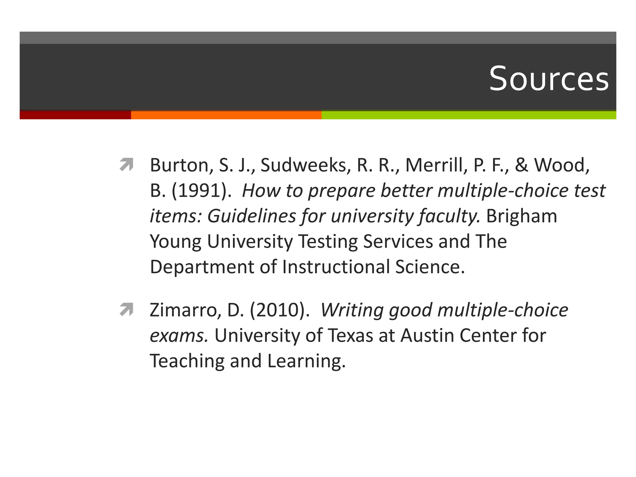 Sources 
 Burton, S. J., Sudweeks, R. R., Merrill, P. F., & Wood, 
B. (1991). How to prepare better multiple-choice test 
items: Guidelines for university faculty. Brigham 
Young University Testing Services and The 
Department of Instructional Science. 
 Zimarro, D. (2010). Writing good multiple-choice 
exams. University of Texas at Austin Center for 
Teaching and Learning. 
 
