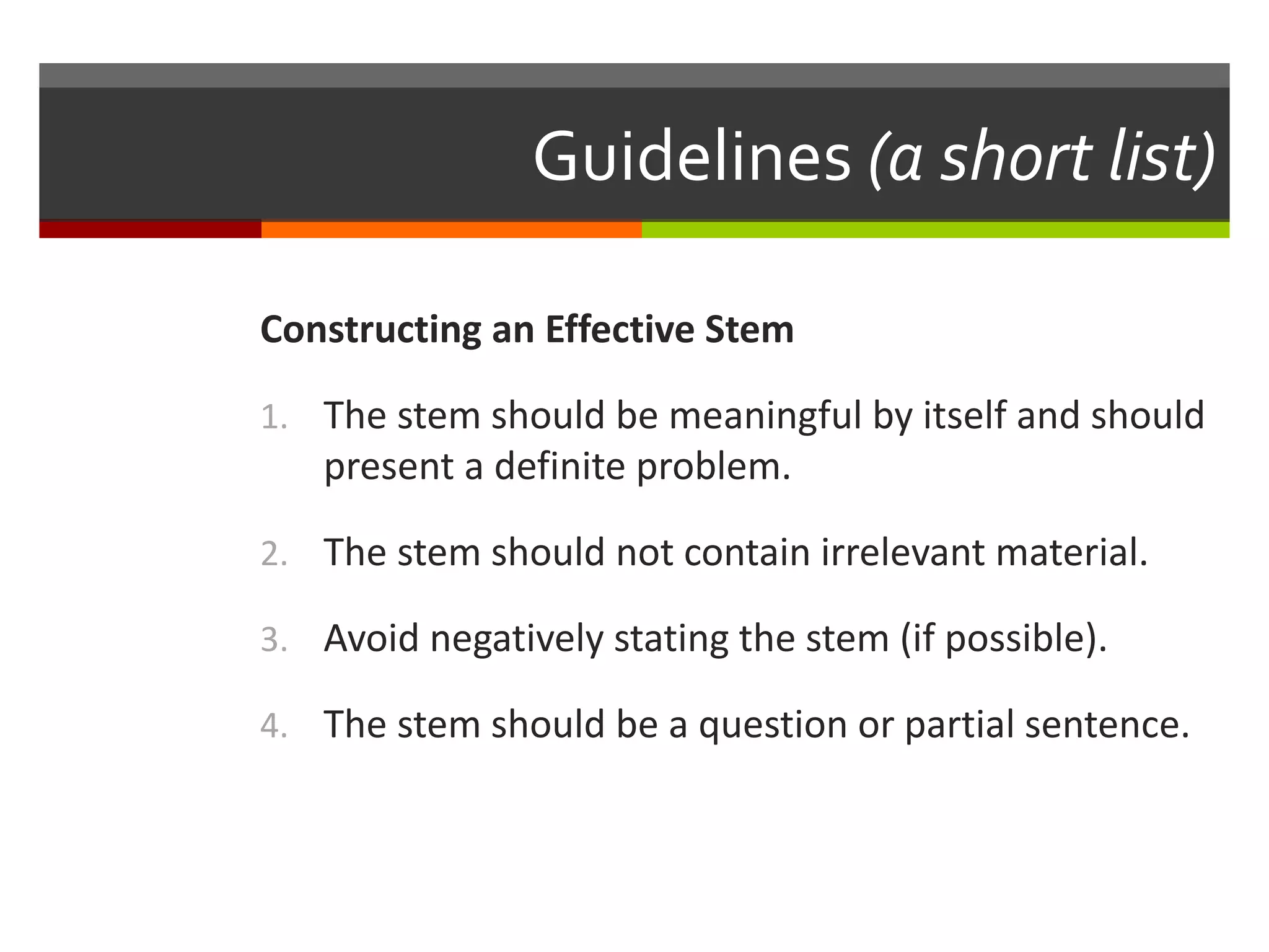 Guidelines (a short list) 
Constructing an Effective Stem 
1. The stem should be meaningful by itself and should 
present a definite problem. 
2. The stem should not contain irrelevant material. 
3. Avoid negatively stating the stem (if possible). 
4. The stem should be a question or partial sentence. 
 