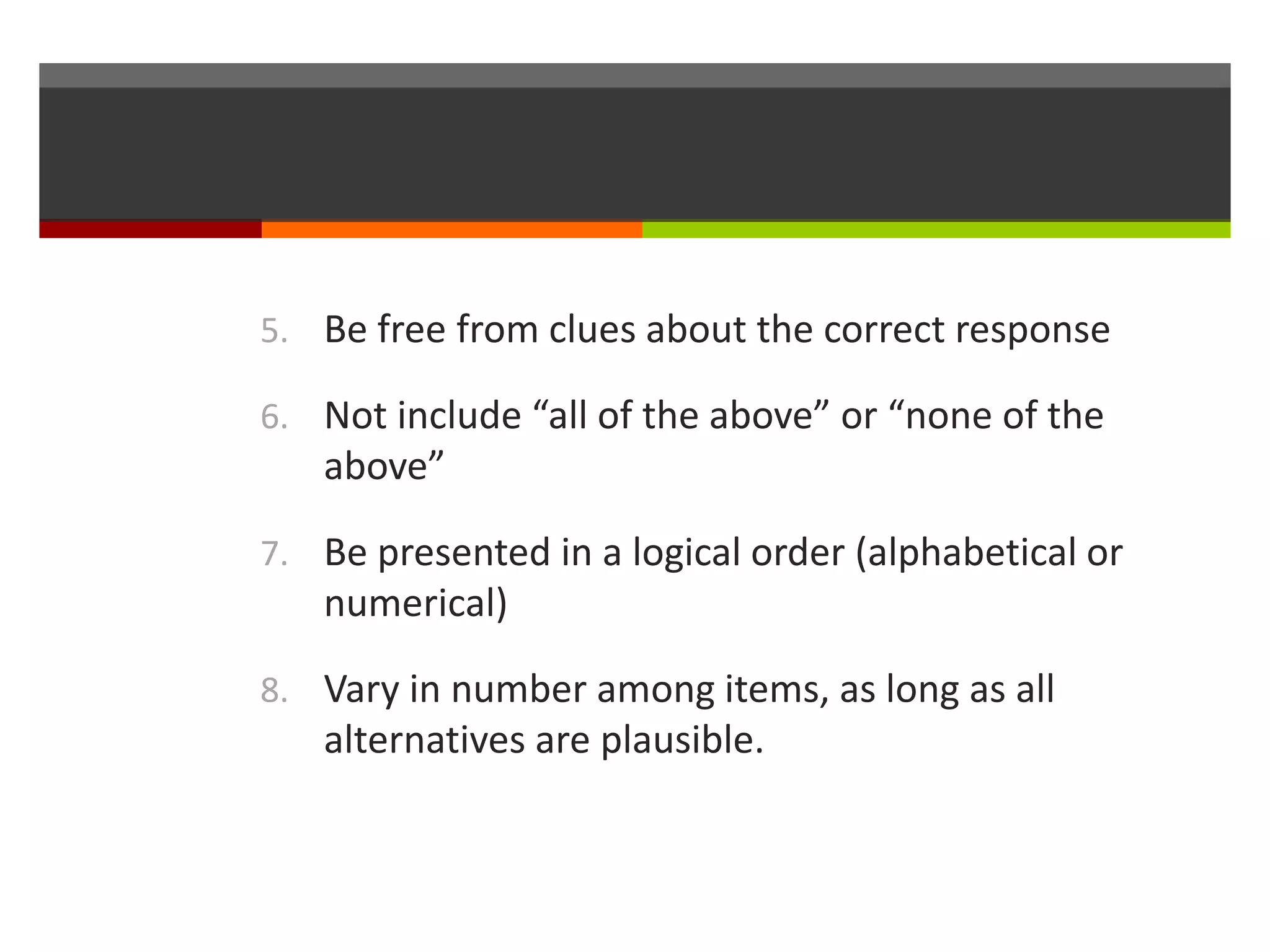 5. Be free from clues about the correct response 
6. Not include “all of the above” or “none of the 
above” 
7. Be presented in a logical order (alphabetical or 
numerical) 
8. Vary in number among items, as long as all 
alternatives are plausible. 
 