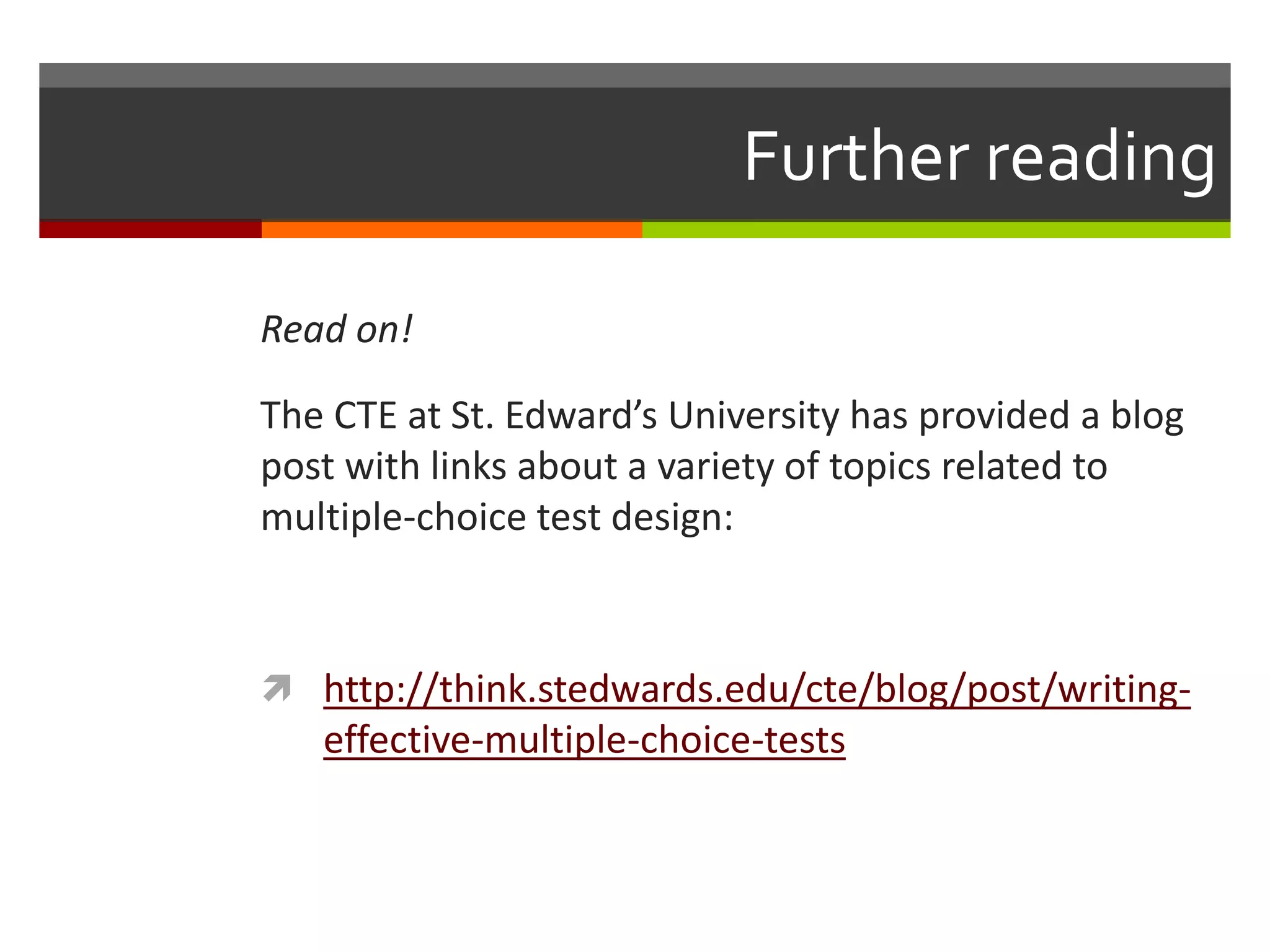 Further reading 
Read on! 
The CTE at St. Edward’s University has provided a blog 
post with links about a variety of topics related to 
multiple-choice test design: 
 http://think.stedwards.edu/cte/blog/post/writing-effective- 
multiple-choice-tests 

