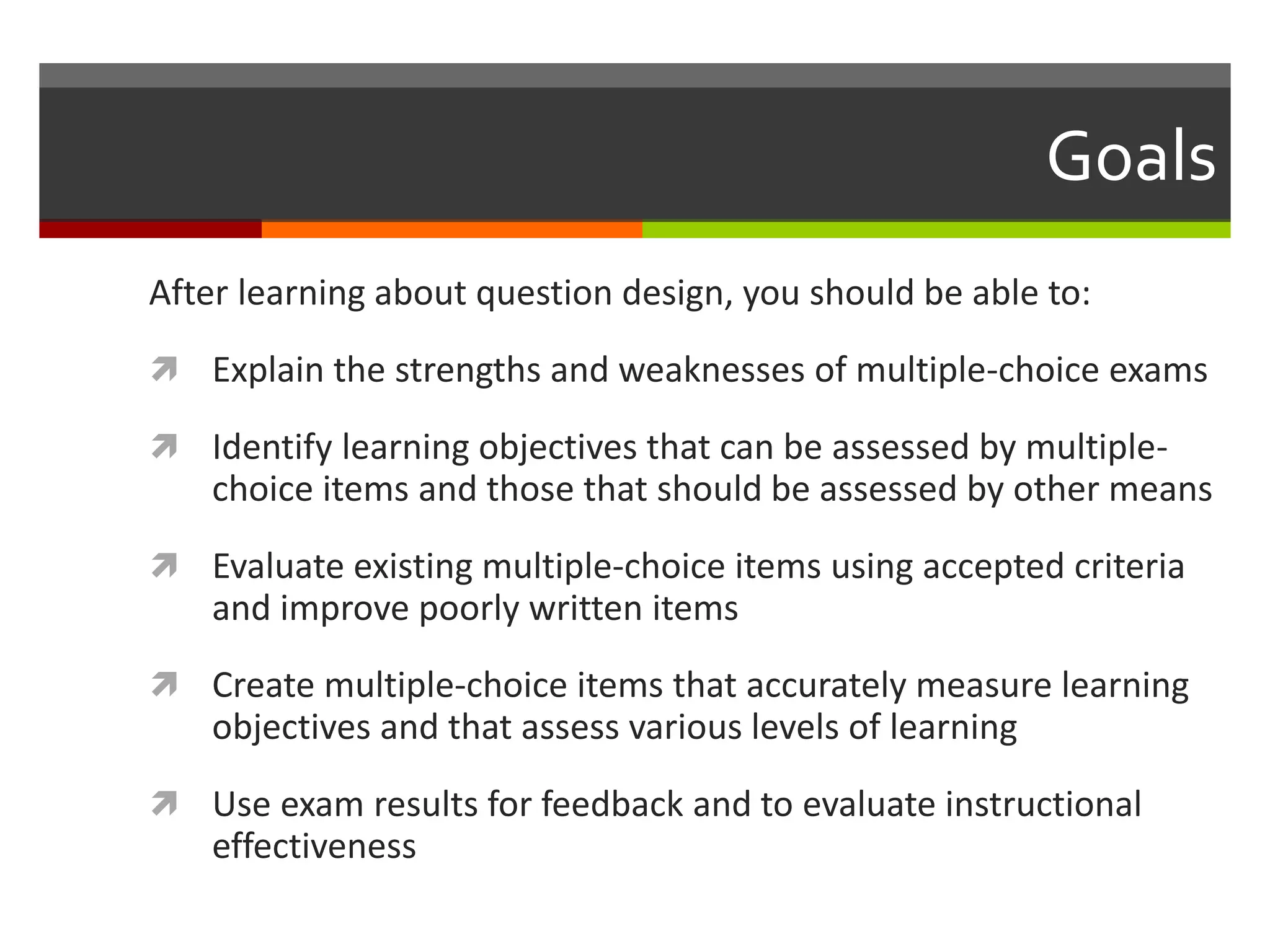 Goals 
After learning about question design, you should be able to: 
 Explain the strengths and weaknesses of multiple-choice exams 
 Identify learning objectives that can be assessed by multiple-choice 
items and those that should be assessed by other means 
 Evaluate existing multiple-choice items using accepted criteria 
and improve poorly written items 
 Create multiple-choice items that accurately measure learning 
objectives and that assess various levels of learning 
 Use exam results for feedback and to evaluate instructional 
effectiveness 
 