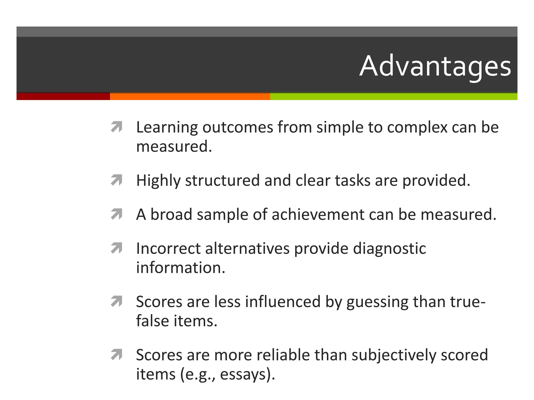 Advantages 
 Learning outcomes from simple to complex can be 
measured. 
 Highly structured and clear tasks are provided. 
 A broad sample of achievement can be measured. 
 Incorrect alternatives provide diagnostic 
information. 
 Scores are less influenced by guessing than true-false 
items. 
 Scores are more reliable than subjectively scored 
items (e.g., essays). 
 