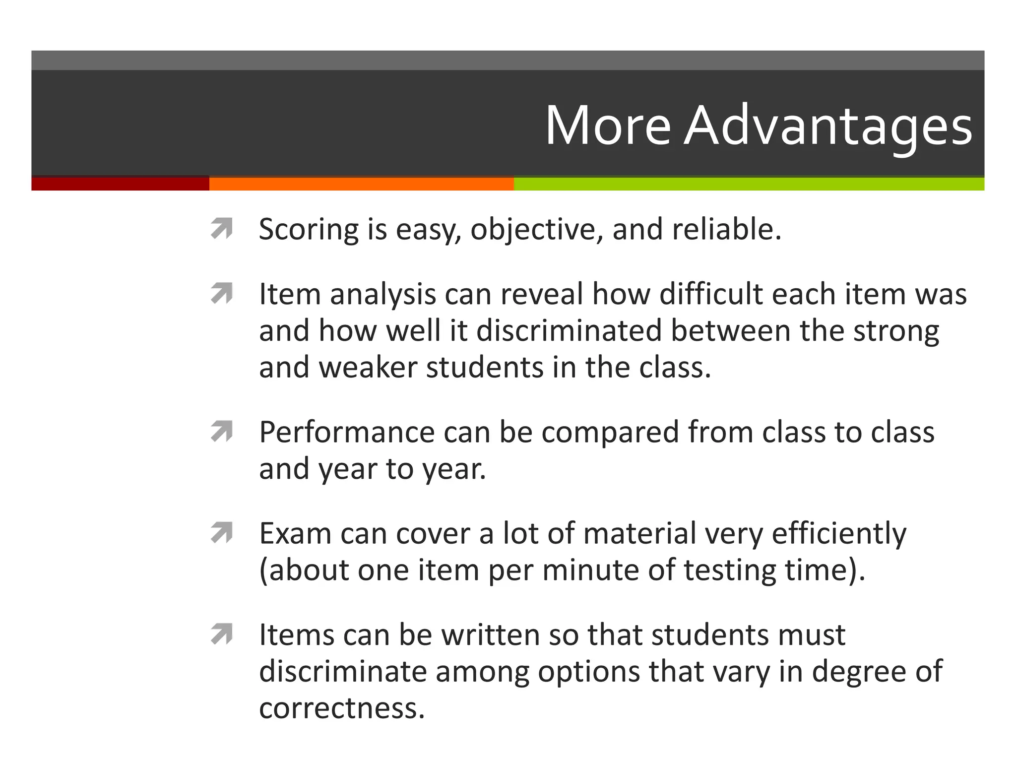 More Advantages 
 Scoring is easy, objective, and reliable. 
 Item analysis can reveal how difficult each item was 
and how well it discriminated between the strong 
and weaker students in the class. 
 Performance can be compared from class to class 
and year to year. 
 Exam can cover a lot of material very efficiently 
(about one item per minute of testing time). 
 Items can be written so that students must 
discriminate among options that vary in degree of 
correctness. 
 
