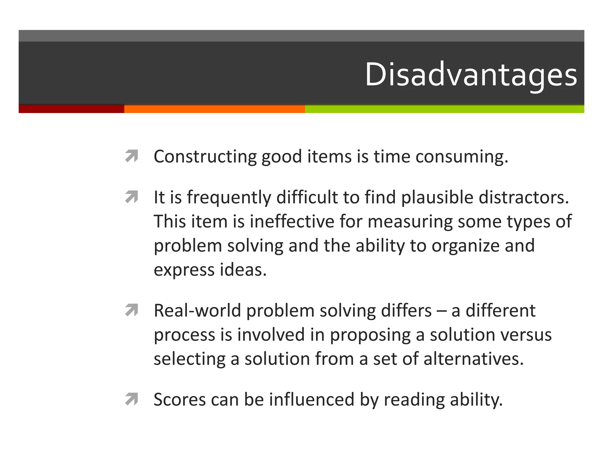 Disadvantages 
 Constructing good items is time consuming. 
 It is frequently difficult to find plausible distractors. 
This item is ineffective for measuring some types of 
problem solving and the ability to organize and 
express ideas. 
 Real-world problem solving differs – a different 
process is involved in proposing a solution versus 
selecting a solution from a set of alternatives. 
 Scores can be influenced by reading ability. 
 