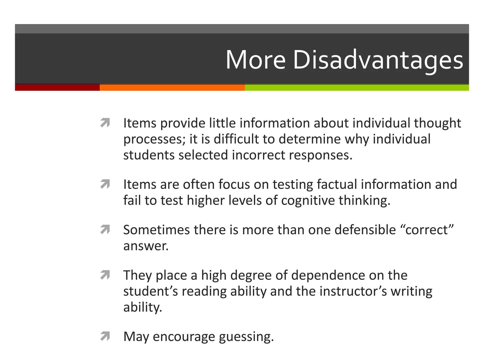 More Disadvantages 
 Items provide little information about individual thought 
processes; it is difficult to determine why individual 
students selected incorrect responses. 
 Items are often focus on testing factual information and 
fail to test higher levels of cognitive thinking. 
 Sometimes there is more than one defensible “correct” 
answer. 
 They place a high degree of dependence on the 
student’s reading ability and the instructor’s writing 
ability. 
 May encourage guessing. 
 