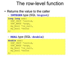 The row-level function
●   Returns the value to the caller
    –   INTEGER type (SQL: bigint):
    long long xxx(
    –
       UDF_INIT *initid,
    – UDF_ARGS *args,
       my_bool *is_null,
    – my_bool *error
    );
    –

    –   REAL type (SQL: double):
    double xxx(
      UDF_INIT *initid,
      UDF_ARGS *args,
      my_bool *is_null,
      my_bool *error
    );
 