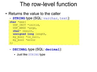 The row-level function
●   Returns the value to the caller
    – STRING type (SQL: varchar,    text):
    char *xxx(
    –
       UDF_INIT *initid,
    – UDF_ARGS *args,
       char* result,
    – unsigned long length,
       my_bool *is_null,
    – my_bool *error
    );
    –

    –   DECIMAL type (SQL: decimal):
        ●   Just like STRING type
 