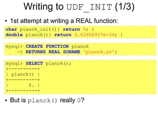 Writing to UDF_INIT (1/3)
●   1st attempt at writing a REAL function:
char planck_init(){ return 0; }
double planck(){ return 6.62606957e-34; }

mysql> CREATE FUNCTION planck
    -> RETURNS REAL SONAME 'planck.so';

mysql> SELECT planck();
+----------+
| planck() |
+----------+
|       0. |
+----------+
●   But is planck() really 0?
 