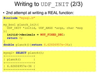 Writing to UDF_INIT (2/3)
●   2nd attempt at writing a REAL function:
#include "mysql.h"

my_bool planck_init(
   UDF_INIT *initid, UDF_ARGS *args, char *msg
){
   initid->decimals = NOT_FIXED_DEC;
   return 0;
}
double planck(){return 6.62606957e-34;}

mysql> SELECT planck();
+----------------+
| planck()       |
+----------------+
| 6.62606957e-34 |
+----------------+
 