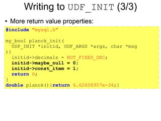 Writing to UDF_INIT (3/3)
●   More return value properties:
#include "mysql.h"

my_bool planck_init(
   UDF_INIT *initid, UDF_ARGS *args, char *msg
){
   initid->decimals = NOT_FIXED_DEC;
   initid->maybe_null = 0;
   initid->const_item = 1;
   return 0;
}
double planck(){return 6.62606957e-34;}
 