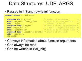 Data Structures: UDF_ARGS
●   Passed to init and row-level function
typedef struct st_udf_args
{
  unsigned int arg_count;          /*   Number of arguments          */
  enum Item_result *arg_type;      /*   Pointer to item_results      */
  char **args;                     /*   Pointer to value             */
  unsigned long *lengths;          /*   Length of string arguments   */
  char *maybe_null;                /*   1 for all maybe_null args    */
  char **attributes;               /*   Pointer to attribute name    */
  unsigned long *attribute_lengths;/*   Length of attribute          */
  void *extension;
} UDF_ARGS;

●   Conveys information about function arguments
●   Can always be read
●   Can be written in xxx_init()
 