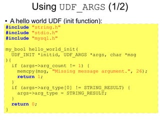 Using UDF_ARGS (1/2)
●   A hello world UDF (init function):
#include "string.h"
#include "stdio.h"
#include "mysql.h"

my_bool hello_world_init(
   UDF_INIT *initid, UDF_ARGS *args, char *msg
){
   if (args->arg_count != 1) {
     memcpy(msg, "Missing message argument.", 26);
     return 1;
   }
   if (args->arg_type[0] != STRING_RESULT) {
     args->arg_type = STRING_RESULT;
   }
   return 0;
}
 