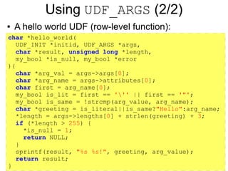 Using UDF_ARGS (2/2)
●   A hello world UDF (row-level function):
char *hello_world(
  UDF_INIT *initid, UDF_ARGS *args,
  char *result, unsigned long *length,
  my_bool *is_null, my_bool *error
){
  char *arg_val = args->args[0];
  char *arg_name = args->attributes[0];
  char first = arg_name[0];
  my_bool is_lit = first == ''' || first == '"';
  my_bool is_same = !strcmp(arg_value, arg_name);
  char *greeting = is_literal||is_same?"Hello":arg_name;
  *length = args->lengths[0] + strlen(greeting) + 3;
  if (*length > 255) {
    *is_null = 1;
    return NULL;
  }
  sprintf(result, "%s %s!", greeting, arg_value);
  return result;
}
 