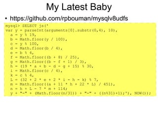 My Latest Baby
●   https://github.com/rpbouman/mysqlv8udfs
mysql> SELECT js('
var y = parseInt(arguments[0].substr(0,4), 10),
  a = y % 19,
  b = Math.floor(y / 100),
  c = y % 100,
  d = Math.floor(b / 4),
  e = b % 4,
  f = Math.floor((b + 8) / 25),
  g = Math.floor((b - f + 1) / 3),
  h = (19 * a + b - d - g + 15) % 30,
  i = Math.floor(c / 4),
  k = c % 4,
  L = (32 + 2 * e + 2 * i - h - k) % 7,
  m = Math.floor((a + 11 * h + 22 * L) / 451),
  n = h + L - 7 * m + 114;
  y + "-" + (Math.floor(n/31)) + "-" + ((n%31)+1);'), NOW());
 
