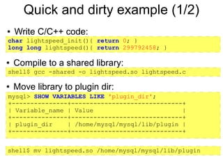 Quick and dirty example (1/2)
●   Write C/C++ code:
char lightspeed_init(){ return 0; }
long long lightspeed(){ return 299792458; }

●   Compile to a shared library:
shell$ gcc -shared -o lightspeed.so lightspeed.c

●   Move library to plugin dir:
mysql> SHOW VARIABLES LIKE 'plugin_dir';
+---------------+------------------------------+
| Variable_name | Value                        |
+---------------+------------------------------+
| plugin_dir    | /home/mysql/mysql/lib/plugin |
+---------------+------------------------------+


shell$ mv lightspeed.so /home/mysql/mysql/lib/plugin
 