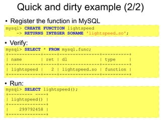 Quick and dirty example (2/2)
●   Register the function in MySQL
mysql> CREATE FUNCTION lightspeed
    -> RETURNS INTEGER SONAME 'lightspeed.so';

●   Verify:
mysql> SELECT * FROM mysql.func;
+------------+-----+---------------+----------+
| name       | ret | dl            | type     |
+------------+-----+---------------+----------+
| lightspeed |   2 | lightspeed.so | function |
+------------+-----+---------------+----------+
●   Run:
mysql> SELECT lightspeed();
+--------- ----+
| lightspeed() |
+--------------+
|    299792458 |
+--------------+
 