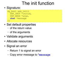 The init function
●   Signature:
    my_bool xxx_init(
       UDF_INIT *initid,
       UDF_ARGS *args,
       char *message
    );
●   Set default properties
    –   of the return value
    –   of the arguments
●   Validate arguments
●   Allocate resources
●   Signal an error
    –   Return 1 to signal an error
    –   Copy error message to *message
 