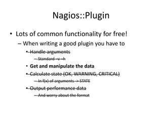 Nagios::Plugin
• Lots of common functionality for free!
– When writing a good plugin you have to
• Handle arguments
– Standard –v –h

• Get and manipulate the data
• Calculate state (OK, WARNING, CRITICAL)
– In f(x) of arguments -> STATE

• Output performance data
– And worry about the format

 