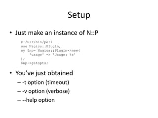 Setup
• Just make an instance of N::P
#!/usr/bin/perl
use Nagios::Plugin;
my $np= Nagios::Plugin->new(
'usage' => 'Usage: %s'
);
$np->getopts;

• You’ve just obtained
– -t option (timeout)
– -v option (verbose)
– --help option

 
