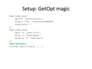 Setup: GetOpt magic
$np->add_arg(
spec=> 'warning|w=s',
help=> "-w, --warning=RANGE",
required=> 1
);
$np->add_arg(
spec => 'user|u=s',
help => 'Username',
default => 'www-data'
);
$np->getopts;
if($np->opts->user) { … }

 