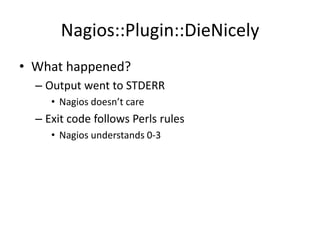 Nagios::Plugin::DieNicely
• What happened?
– Output went to STDERR
• Nagios doesn’t care

– Exit code follows Perls rules
• Nagios understands 0-3

 