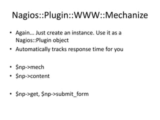 Nagios::Plugin::WWW::Mechanize
• Again... Just create an instance. Use it as a
Nagios::Plugin object
• Automatically tracks response time for you

• $np->mech
• $np->content
• $np->get, $np->submit_form

 