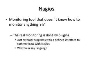 Nagios
• Monitoring tool that doesn’t know how to
monitor anything!?!?
– The real monitoring is done by plugins
• Just external programs with a defined interface to
communicate with Nagios
• Written in any language

 