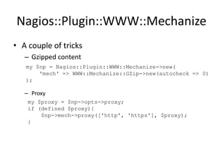 Nagios::Plugin::WWW::Mechanize
• A couple of tricks
– Gzipped content
my $np = Nagios::Plugin::WWW::Mechanize->new(
'mech' => WWW::Mechanize::GZip->new(autocheck => 0)
);

– Proxy
my $proxy = $np->opts->proxy;
if (defined $proxy){
$np->mech->proxy(['http', 'https'], $proxy);
}

 
