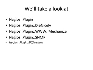 We’ll take a look at
•
•
•
•

Nagios::Plugin
Nagios::Plugin::DieNicely
Nagios::Plugin::WWW::Mechanize
Nagios::Plugin::SNMP

• Nagios::Plugin::Differences

 