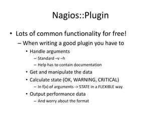 Nagios::Plugin
• Lots of common functionality for free!
– When writing a good plugin you have to
• Handle arguments
– Standard –v –h
– Help has to contain documentation

• Get and manipulate the data
• Calculate state (OK, WARNING, CRITICAL)
– In f(x) of arguments -> STATE in a FLEXIBLE way

• Output performance data
– And worry about the format

 