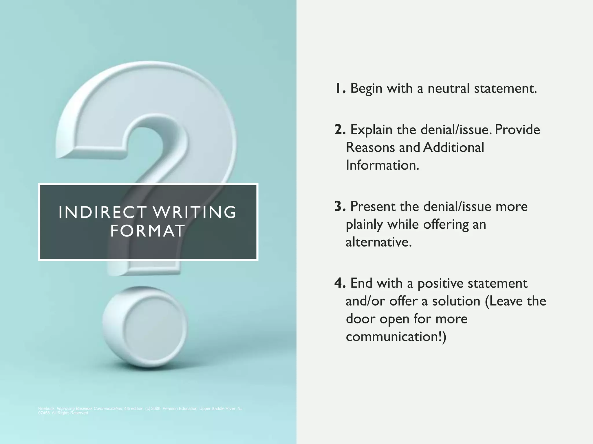 INDIRECT WRITING
FORMAT
1. Begin with a neutral statement.
2. Explain the denial/issue. Provide
Reasons and Additional
Information.
3. Present the denial/issue more
plainly while offering an
alternative.
4. End with a positive statement
and/or offer a solution (Leave the
door open for more
communication!)
Roebuck: Improving Business Communication, 4th edition. (c) 2006, Pearson Education, Upper Saddle River, NJ
07458. All Rights Reserved.
 