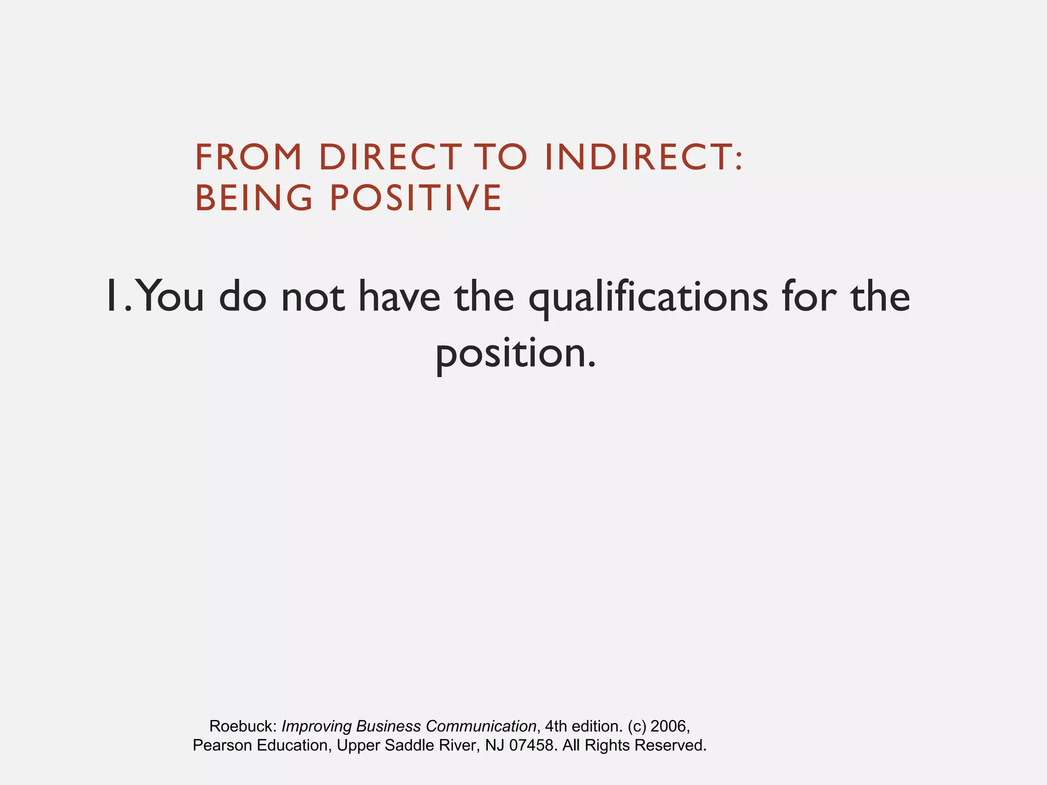 FROM DIRECT TO INDIRECT:
BEING POSITIVE
1.You do not have the qualifications for the
position.
Roebuck: Improving Business Communication, 4th edition. (c) 2006,
Pearson Education, Upper Saddle River, NJ 07458. All Rights Reserved.
 
