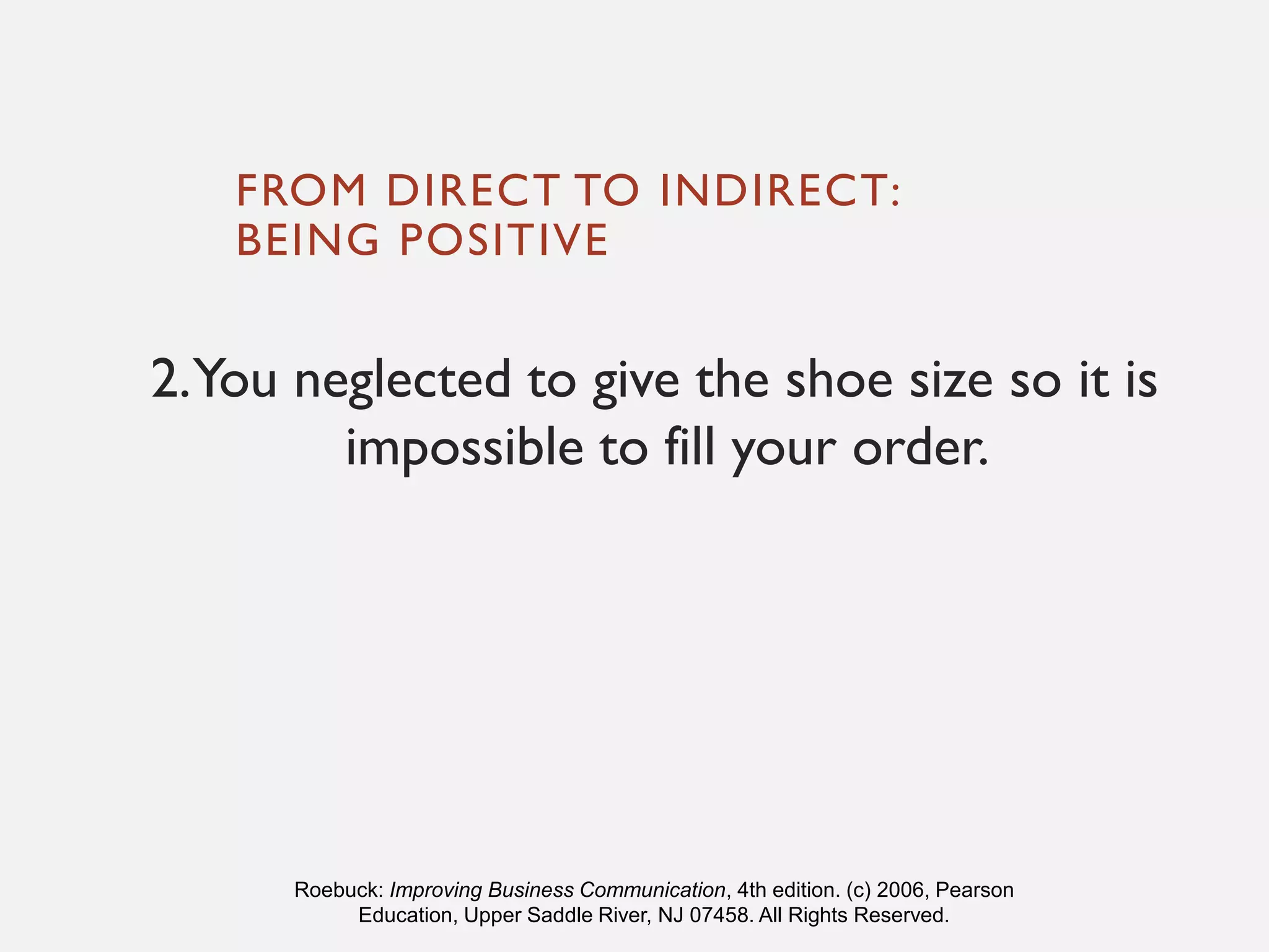 FROM DIRECT TO INDIRECT:
BEING POSITIVE
2.You neglected to give the shoe size so it is
impossible to fill your order.
Roebuck: Improving Business Communication, 4th edition. (c) 2006, Pearson
Education, Upper Saddle River, NJ 07458. All Rights Reserved.
 