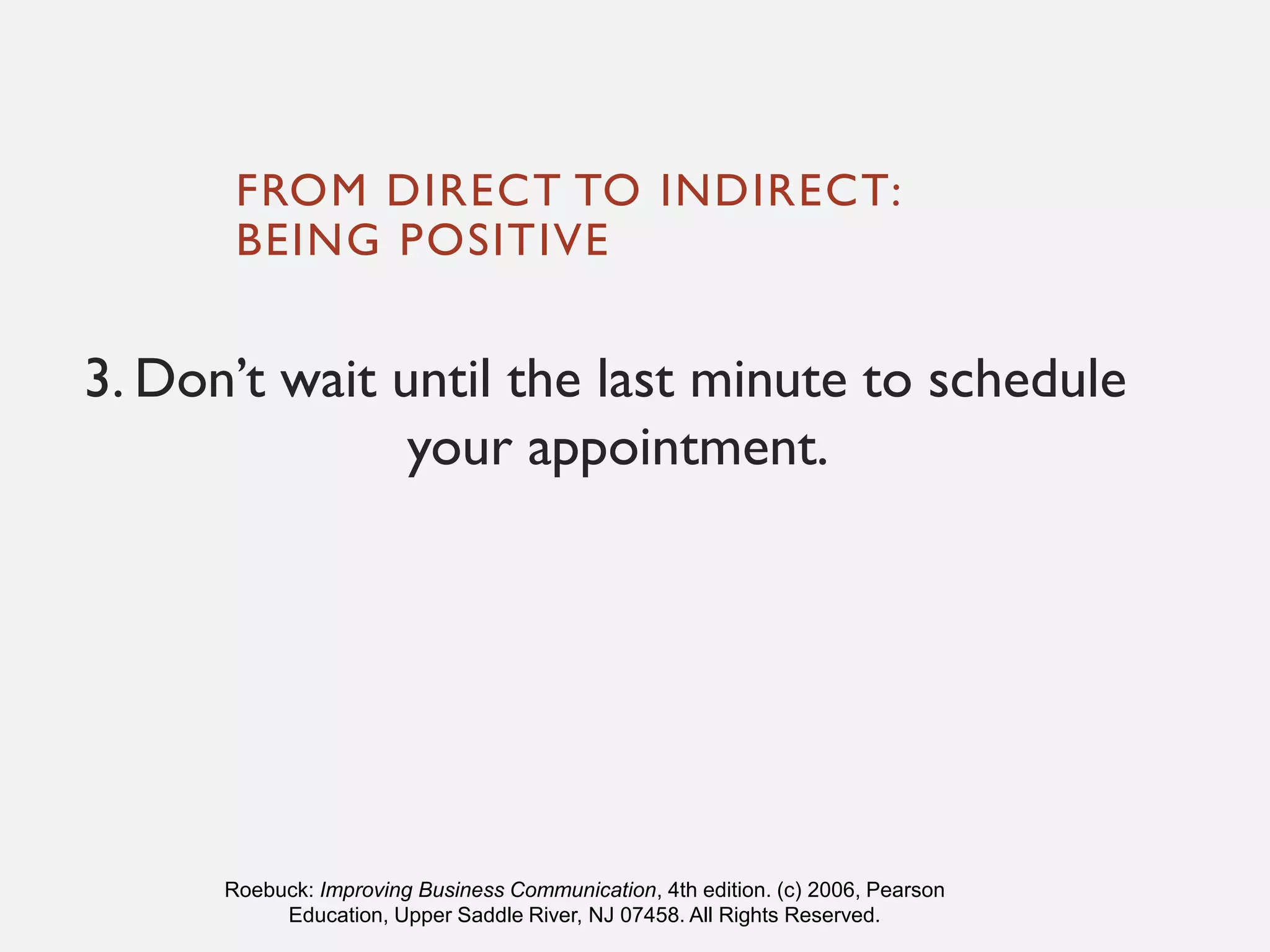FROM DIRECT TO INDIRECT:
BEING POSITIVE
3. Don’t wait until the last minute to schedule
your appointment.
Roebuck: Improving Business Communication, 4th edition. (c) 2006, Pearson
Education, Upper Saddle River, NJ 07458. All Rights Reserved.
 