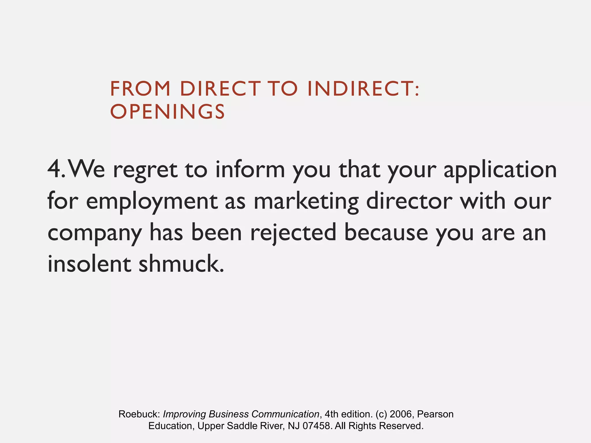FROM DIRECT TO INDIRECT:
OPENINGS
4.We regret to inform you that your application
for employment as marketing director with our
company has been rejected because you are an
insolent shmuck.
Roebuck: Improving Business Communication, 4th edition. (c) 2006, Pearson
Education, Upper Saddle River, NJ 07458. All Rights Reserved.
 
