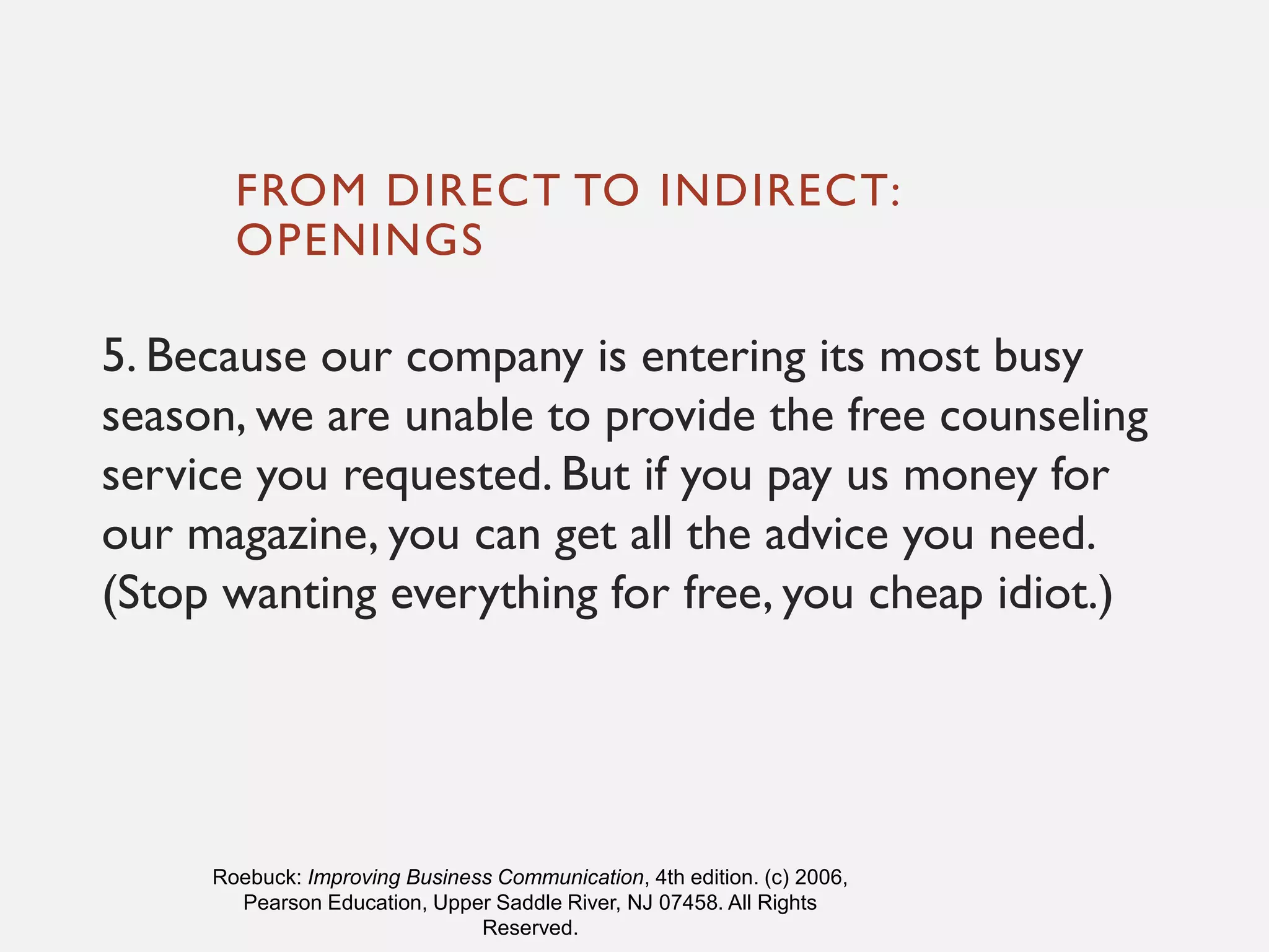 FROM DIRECT TO INDIRECT:
OPENINGS
5. Because our company is entering its most busy
season, we are unable to provide the free counseling
service you requested. But if you pay us money for
our magazine, you can get all the advice you need.
(Stop wanting everything for free, you cheap idiot.)
Roebuck: Improving Business Communication, 4th edition. (c) 2006,
Pearson Education, Upper Saddle River, NJ 07458. All Rights
Reserved.
 