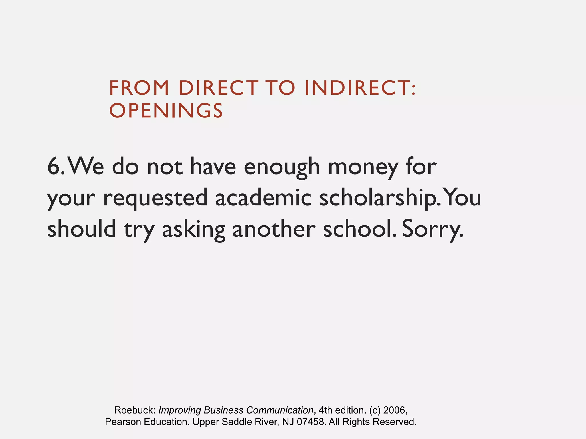 FROM DIRECT TO INDIRECT:
OPENINGS
6.We do not have enough money for
your requested academic scholarship.You
should try asking another school. Sorry.
Roebuck: Improving Business Communication, 4th edition. (c) 2006,
Pearson Education, Upper Saddle River, NJ 07458. All Rights Reserved.
 