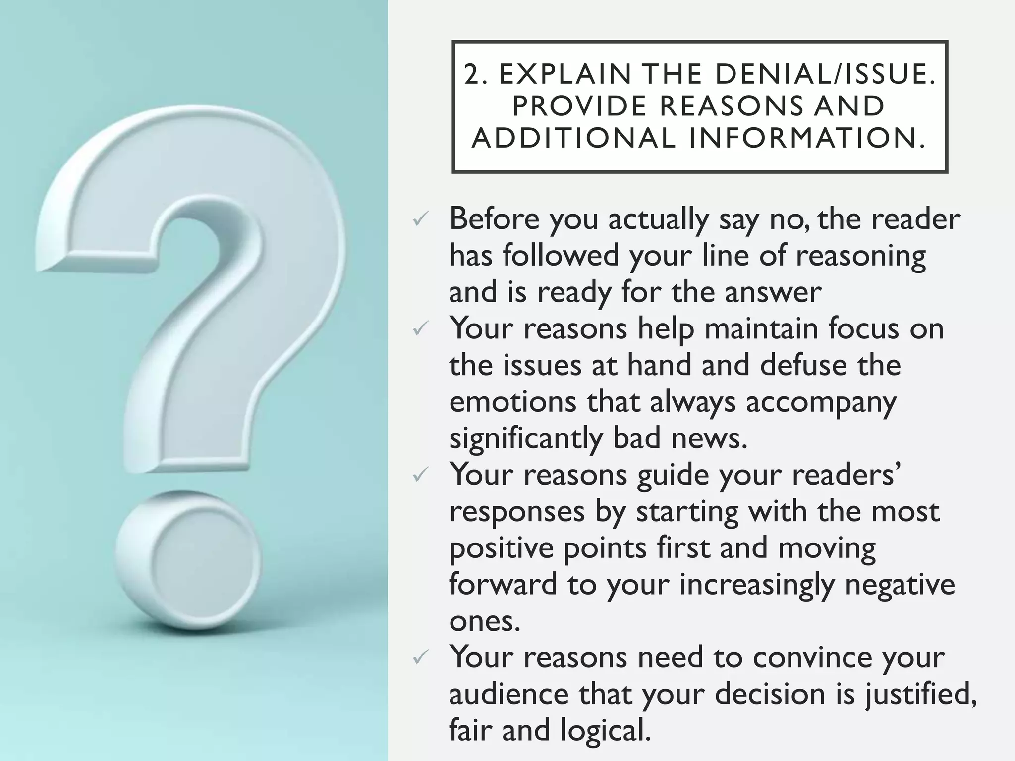 2. EXPLAIN THE DENIAL/ISSUE.
PROVIDE REASONS AND
ADDITIONAL INFORMATION.
 Before you actually say no, the reader
has followed your line of reasoning
and is ready for the answer
 Your reasons help maintain focus on
the issues at hand and defuse the
emotions that always accompany
significantly bad news.
 Your reasons guide your readers’
responses by starting with the most
positive points first and moving
forward to your increasingly negative
ones.
 Your reasons need to convince your
audience that your decision is justified,
fair and logical.
 
